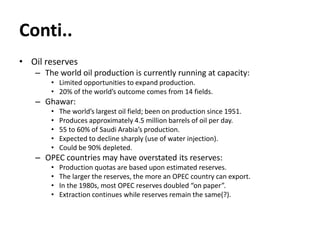 Conti..
• Oil reserves
– The world oil production is currently running at capacity:
• Limited opportunities to expand production.
• 20% of the world’s outcome comes from 14 fields.
– Ghawar:
• The world’s largest oil field; been on production since 1951.
• Produces approximately 4.5 million barrels of oil per day.
• 55 to 60% of Saudi Arabia’s production.
• Expected to decline sharply (use of water injection).
• Could be 90% depleted.
– OPEC countries may have overstated its reserves:
• Production quotas are based upon estimated reserves.
• The larger the reserves, the more an OPEC country can export.
• In the 1980s, most OPEC reserves doubled “on paper”.
• Extraction continues while reserves remain the same(?).
 