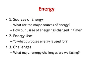 Energy
• 1. Sources of Energy
– What are the major sources of energy?
– How our usage of energy has changed in time?
• 2. Energy Use
– To what purposes energy is used for?
• 3. Challenges
– What major energy challenges are we facing?
 