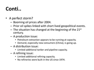 Conti..
• A perfect storm?
– Booming oil prices after 2004.
– Prior oil spikes linked with short lived geopolitical events.
– The situation has changed at the beginning of the 21st
century.
– A production issue:
• Petroleum extraction appears to be running at capacity.
• Demand, especially new consumers (China), is going up.
– A distribution issue:
• Limited additional tanker and pipeline capacity.
– A refining issue:
• Limited additional refining capacity.
• No refineries were built in the US since 1974.
 
