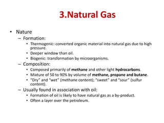 3.Natural Gas
• Nature
– Formation:
• Thermogenic: converted organic material into natural gas due to high
pressure.
• Deeper window than oil.
• Biogenic: transformation by microorganisms.
– Composition:
• Composed primarily of methane and other light hydrocarbons.
• Mixture of 50 to 90% by volume of methane, propane and butane.
• “Dry” and “wet” (methane content); “sweet” and “sour” (sulfur
content).
– Usually found in association with oil:
• Formation of oil is likely to have natural gas as a by-product.
• Often a layer over the petroleum.
 