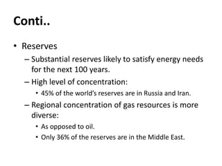 Conti..
• Reserves
– Substantial reserves likely to satisfy energy needs
for the next 100 years.
– High level of concentration:
• 45% of the world’s reserves are in Russia and Iran.
– Regional concentration of gas resources is more
diverse:
• As opposed to oil.
• Only 36% of the reserves are in the Middle East.
 