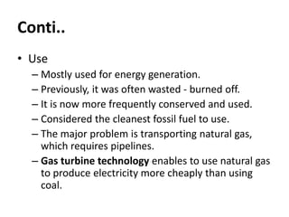 Conti..
• Use
– Mostly used for energy generation.
– Previously, it was often wasted - burned off.
– It is now more frequently conserved and used.
– Considered the cleanest fossil fuel to use.
– The major problem is transporting natural gas,
which requires pipelines.
– Gas turbine technology enables to use natural gas
to produce electricity more cheaply than using
coal.
 