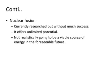 Conti..
• Nuclear fusion
– Currently researched but without much success.
– It offers unlimited potential.
– Not realistically going to be a viable source of
energy in the foreseeable future.
 