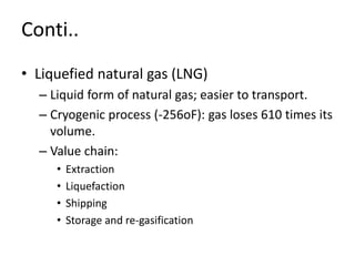 Conti..
• Liquefied natural gas (LNG)
– Liquid form of natural gas; easier to transport.
– Cryogenic process (-256oF): gas loses 610 times its
volume.
– Value chain:
• Extraction
• Liquefaction
• Shipping
• Storage and re-gasification
 