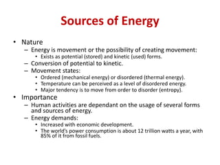 Sources of Energy
• Nature
– Energy is movement or the possibility of creating movement:
• Exists as potential (stored) and kinetic (used) forms.
– Conversion of potential to kinetic.
– Movement states:
• Ordered (mechanical energy) or disordered (thermal energy).
• Temperature can be perceived as a level of disordered energy.
• Major tendency is to move from order to disorder (entropy).
• Importance
– Human activities are dependant on the usage of several forms
and sources of energy.
– Energy demands:
• Increased with economic development.
• The world’s power consumption is about 12 trillion watts a year, with
85% of it from fossil fuels.
 