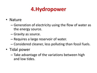 4.Hydropower
• Nature
– Generation of electricity using the flow of water as
the energy source.
– Gravity as source.
– Requires a large reservoir of water.
– Considered cleaner, less polluting than fossil fuels.
• Tidal power
– Take advantage of the variations between high
and low tides.
 
