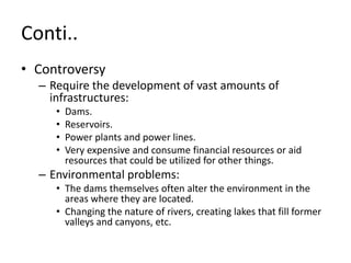 Conti..
• Controversy
– Require the development of vast amounts of
infrastructures:
• Dams.
• Reservoirs.
• Power plants and power lines.
• Very expensive and consume financial resources or aid
resources that could be utilized for other things.
– Environmental problems:
• The dams themselves often alter the environment in the
areas where they are located.
• Changing the nature of rivers, creating lakes that fill former
valleys and canyons, etc.
 