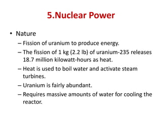 5.Nuclear Power
• Nature
– Fission of uranium to produce energy.
– The fission of 1 kg (2.2 lb) of uranium-235 releases
18.7 million kilowatt-hours as heat.
– Heat is used to boil water and activate steam
turbines.
– Uranium is fairly abundant.
– Requires massive amounts of water for cooling the
reactor.
 