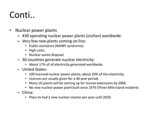 Conti..
• Nuclear power plants
– 430 operating nuclear power plants (civilian) worldwide.
– Very few new plants coming on line:
• Public resistance (NIMBY syndrome).
• High costs.
• Nuclear waste disposal.
– 30 countries generate nuclear electricity:
• About 17% of all electricity generated worldwide.
– United States:
• 109 licensed nuclear power plants; about 20% of the electricity.
• Licenses are usually given for a 40 year period.
• Many US plants will be coming up for license extensions by 2006.
• No new nuclear power plant built since 1979 (Three Mile Island incident).
– China:
• Plans to had 2 new nuclear reactor per year until 2020.
 