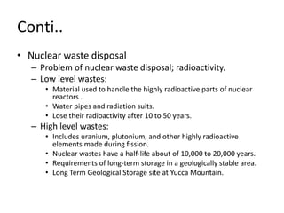 Conti..
• Nuclear waste disposal
– Problem of nuclear waste disposal; radioactivity.
– Low level wastes:
• Material used to handle the highly radioactive parts of nuclear
reactors .
• Water pipes and radiation suits.
• Lose their radioactivity after 10 to 50 years.
– High level wastes:
• Includes uranium, plutonium, and other highly radioactive
elements made during fission.
• Nuclear wastes have a half-life about of 10,000 to 20,000 years.
• Requirements of long-term storage in a geologically stable area.
• Long Term Geological Storage site at Yucca Mountain.
 