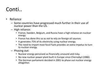 Conti..
• Reliance
– Some countries have progressed much further in their use of
nuclear power than the US.
– High reliance:
• France, Sweden, Belgium, and Russia have a high reliance on nuclear
energy.
• France has done this so as not to rely on foreign oil sources.
• It generates 75% of its electricity using nuclear energy.
• The need to import most fossil fuels provides an extra impetus to turn
to nuclear energy.
– Phasing out:
• Nuclear energy perceived as financially unsound and risky.
• No new nuclear power plant built in Europe since Chernobyl (1986).
• The German parliament decided in 2001 to phase out nuclear energy
altogether.
 