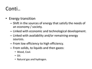 Conti..
• Energy transition
– Shift in the sources of energy that satisfy the needs of
an economy / society.
– Linked with economic and technological development.
– Linked with availability and/or remaining energy
sources.
– From low efficiency to high efficiency.
– From solids, to liquids and then gazes:
• Wood, Coal.
• Oil.
• Natural gas and hydrogen.
 