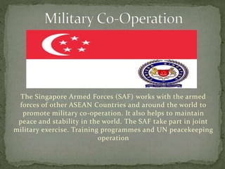 The Singapore Armed Forces (SAF) works with the armed
forces of other ASEAN Countries and around the world to
promote military co-operation. It also helps to maintain
peace and stability in the world. The SAF take part in joint
military exercise. Training programmes and UN peacekeeping
operation
 