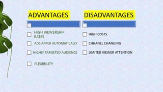 ADVANTAGES
HIGH VIEWERSHIP
RATES
ADS APPER AUTOMATICALLY
HIGHLY TARGETED AUDIENCE
DISADVANTAGES
HIGH COSTS
CHHANEL CHANGING
LIMITED VIEWER ATTENTION
FLEXIBILITY
 