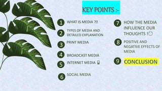 KEY POINTS :-
1
2
5
4
3
WHAT IS MEDIA ?🧐
TYPES OF MEDIA AND
DETAILED EXPLANATION
PRINT MEDIA
BROADCAST MEDIA
INTERNET MEDIA 📱
6 SOCIAL MEDIA
7 HOW THE MEDIA
INFLUENCE OUR
THOUGHTS !😶
8 POSITIVE AND
NEGATIVE EFFECTS OF
MEDIA
9
 