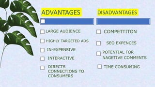 ADVANTAGES
HIGHLY TARGETED ADS
DISADVANTAGES
SEO EXPENCES
POTENTIAL FOR
NAGETIVE COMMENTS
LARGE AUDIENCE
DIRECTS
CONNECTIONS TO
CONSUMERS
IN-EXPENSIVE
INTERACTIVE
COMPETTITON
TIME CONSUMING
 
