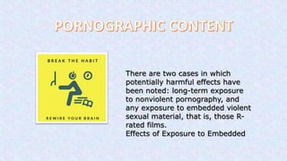 There are two cases in which
potentially harmful effects have
been noted: long-term exposure
to nonviolent pornography, and
any exposure to embedded violent
sexual material, that is, those R-
rated films.
Effects of Exposure to Embedded
 
