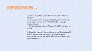 1.Berk, Laura E. (2013). Child development. 9th ed. Boston :
Pearson.
2.https://en.m.wikipedia.org/wiki/Media_(communication)
3.https://importantindia.com/22940/media-advantages-
disadvantages/
4. https://whatagraph.com/blog/articles/different-types-of-
media
5. Schneider, Frank W.; Gruman, Jamie A.; and Coutts, Larry M.
(2012). Applied social psychology : understanding and
addressing social and practical problems. 2nd ed. California :
Sage Publications
 