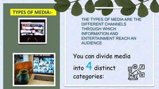TYPES OF MEDIA:-
THE TYPES OF MEDIA ARE THE
DIFFERENT CHANNELS
THROUGH WHICH
INFORMATION AND
ENTERTAINMENT REACH AN
AUDIENCE
You can divide media
into 4 distinct
categories:
 