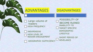 ADVANTAGES
HIGH FREQUENCY
INEXPENSIVE
DISADVANTAGES
POSSIBILITY OF
BECOME RUINED
INABILIYTY TO
TARGET SPECIFIC
DEMIGRAPHIC
LIFESTYLE
SHORT PERIOD OF
REVELANCE
Large volume of
readers
HIGH LEVEL OF
READER ENGAGEMENT
GEOGRAPHIC SUFFICIENCY
 