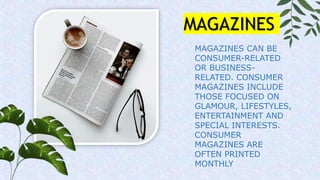 MAGAZINES CAN BE
CONSUMER-RELATED
OR BUSINESS-
RELATED. CONSUMER
MAGAZINES INCLUDE
THOSE FOCUSED ON
GLAMOUR, LIFESTYLES,
ENTERTAINMENT AND
SPECIAL INTERESTS.
CONSUMER
MAGAZINES ARE
OFTEN PRINTED
MONTHLY
MAGAZINES
 