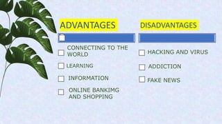 ADVANTAGES
LEARNING
DISADVANTAGES
HACKING AND VIRUS
ADDICTION
FAKE NEWS
CONNECTING TO THE
WORLD
ONLINE BANKIMG
AND SHOPPIN...