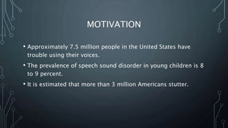 MOTIVATION
• Approximately 7.5 million people in the United States have
trouble using their voices.
• The prevalence of speech sound disorder in young children is 8
to 9 percent.
• It is estimated that more than 3 million Americans stutter.
 