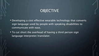 OBJECTIVE
• Developing a cost effective wearable technology that converts
sign language used by people with speaking disabilities to
communicate with ease.
• To cut short the overhead of having a third person sign
language interpreter/translator.
 