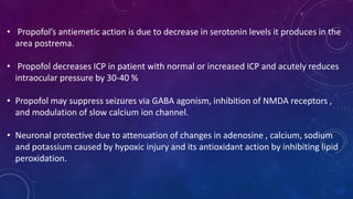 • Propofol’s antiemetic action is due to decrease in serotonin levels it produces in the
area postrema.
• Propofol decreases ICP in patient with normal or increased ICP and acutely reduces
intraocular pressure by 30-40 %
• Propofol may suppress seizures via GABA agonism, inhibition of NMDA receptors ,
and modulation of slow calcium ion channel.
• Neuronal protective due to attenuation of changes in adenosine , calcium, sodium
and potassium caused by hypoxic injury and its antioxidant action by inhibiting lipid
peroxidation.
 