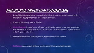 PROPOFOL INFUSION SYNDROME
• Propofol infusion syndrome is a rare but lethal syndrome associated with propofol
infusion at 4 mg/kg/hr or more for 48 hours or longer.
• it is most commonly seen in children.
• Clinical features include acute refractory bradycardia leading to asystole associated
with metabolic acidosis(base deficit >10 mmol/L-1), rhabdomyolysis, hyperlipidaemia
and enlarged or fatty liver.
• Other feature include cardiomyopathy, hyperkalaemia and lipemia
• Risk factors poor oxygen delivery, sepsis, cerebral injury and large dosage
 
