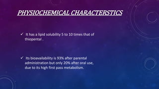 PHYSIOCHEMICAL CHARACTERSTICS
 It has a lipid solubility 5 to 10 times that of
thiopental .
 Its bioavailability is 93% after parental
administration but only 20% after oral use,
due to its high first pass metabolism.
 