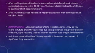 • After oral ingestion midazolam is absorbed completely and peak plasma
concentration achieved in 30-80 min . The bioavailability is less then 50% due
to significant first pass metabolism.
• After IV administration midazolam rapidly distributed, with distribution half
life of 6-15 min.
• REMIMAZOLAM , ultrashort acting GABAa receptor agonist , may be vey
useful in future anaesthetic practice due to its properties like greater depth of
sedation , rapid recovery and no relation between body weight and clearance
• As it is not metabolised by CYP enzymes which decreases the chances of
significant drug interaction.
 