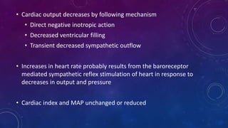 • Cardiac output decreases by following mechanism
• Direct negative inotropic action
• Decreased ventricular filling
• Transient decreased sympathetic outflow
• Increases in heart rate probably results from the baroreceptor
mediated sympathetic reflex stimulation of heart in response to
decreases in output and pressure
• Cardiac index and MAP unchanged or reduced
 