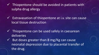  Thiopentone should be avoided in patients with
sulpha drug allergy
 Extravasation of thiopentone at i.v. site can cause
local tissue destruction
 Thiopentone can be used safely in caesarean
deliveries
 But doses greater than 8 mg/Kg can cause
neonatal depression due to placental transfer of
the drug.
 