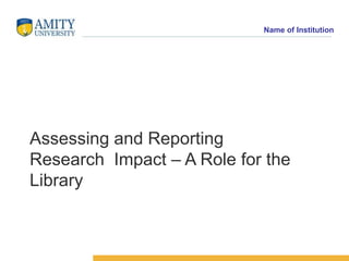 Name of Institution
Assessing and Reporting
Research Impact – A Role for the
Library
 