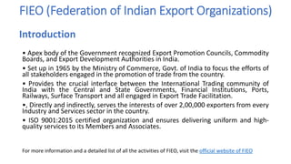 FIEO (Federation of Indian Export Organizations)
• Apex body of the Government recognized Export Promotion Councils, Commodity
Boards, and Export Development Authorities in India.
• Set up in 1965 by the Ministry of Commerce, Govt. of India to focus the efforts of
all stakeholders engaged in the promotion of trade from the country.
• Provides the crucial interface between the International Trading community of
India with the Central and State Governments, Financial Institutions, Ports,
Railways, Surface Transport and all engaged in Export Trade Facilitation.
•, Directly and indirectly, serves the interests of over 2,00,000 exporters from every
Industry and Services sector in the country.
• ISO 9001:2015 certified organization and ensures delivering uniform and high-
quality services to its Members and Associates.
For more information and a detailed list of all the activities of FIEO, visit the official website of FIEO
Introduction
 
