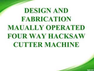 DESIGN AND
FABRICATION
MAUALLY OPERATED
FOUR WAY HACKSAW
CUTTER MACHINE
 