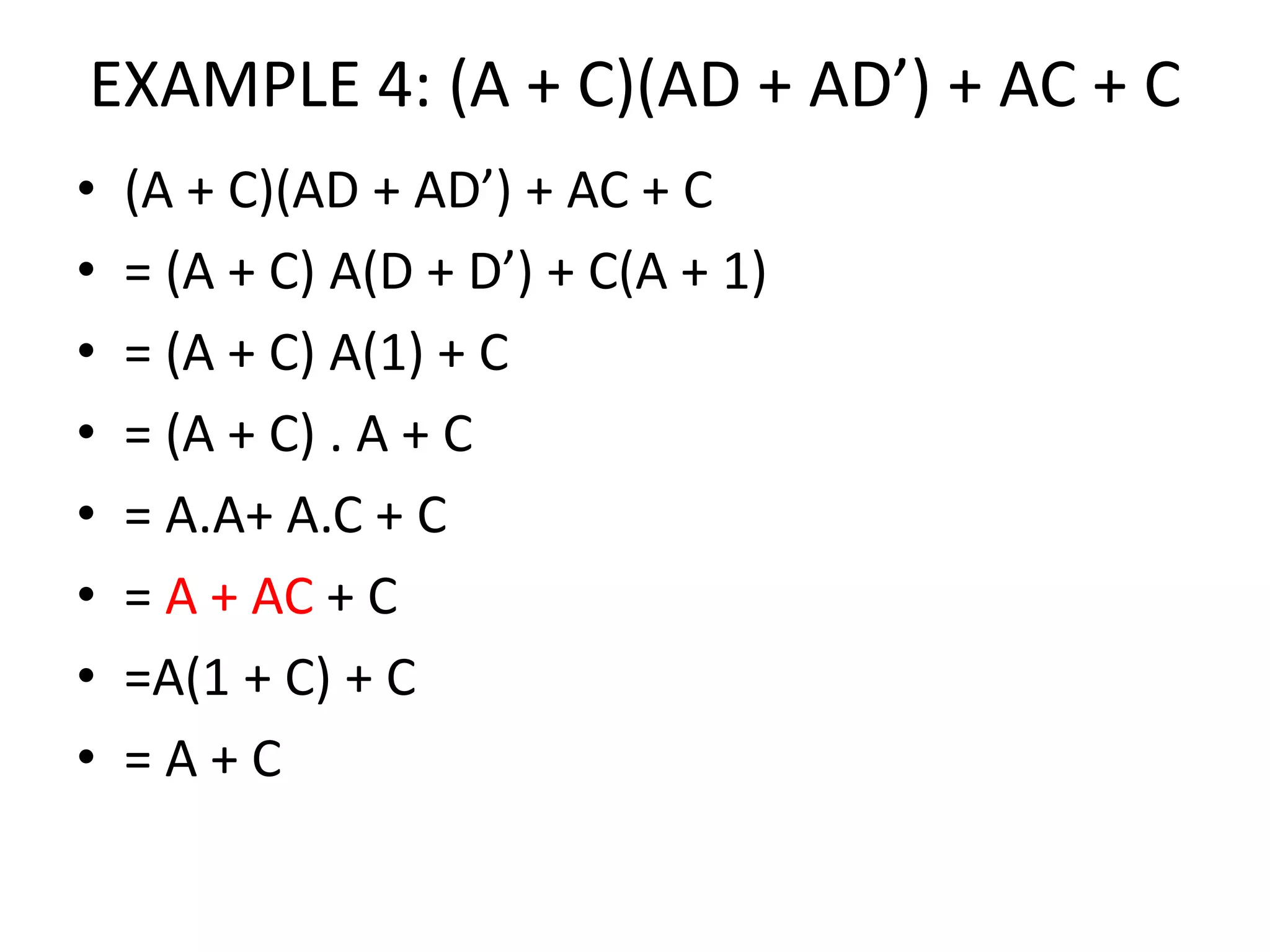 EXAMPLE 4: (A + C)(AD + AD’) + AC + C
• (A + C)(AD + AD’) + AC + C
• = (A + C) A(D + D’) + C(A + 1)
• = (A + C) A(1) + C
• = (A + C) . A + C
• = A.A+ A.C + C
• = A + AC + C
• =A(1 + C) + C
• = A + C
 