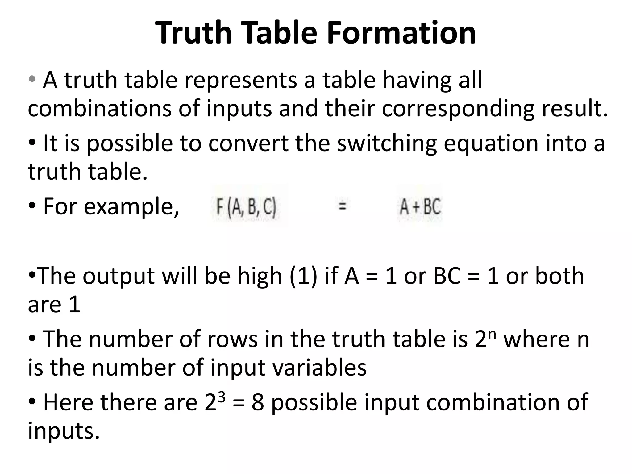 Truth Table Formation
• A truth table represents a table having all
combinations of inputs and their corresponding result.
• It is possible to convert the switching equation into a
truth table.
• For example,
•The output will be high (1) if A = 1 or BC = 1 or both
are 1
• The number of rows in the truth table is 2n where n
is the number of input variables
• Here there are 23 = 8 possible input combination of
inputs.
 