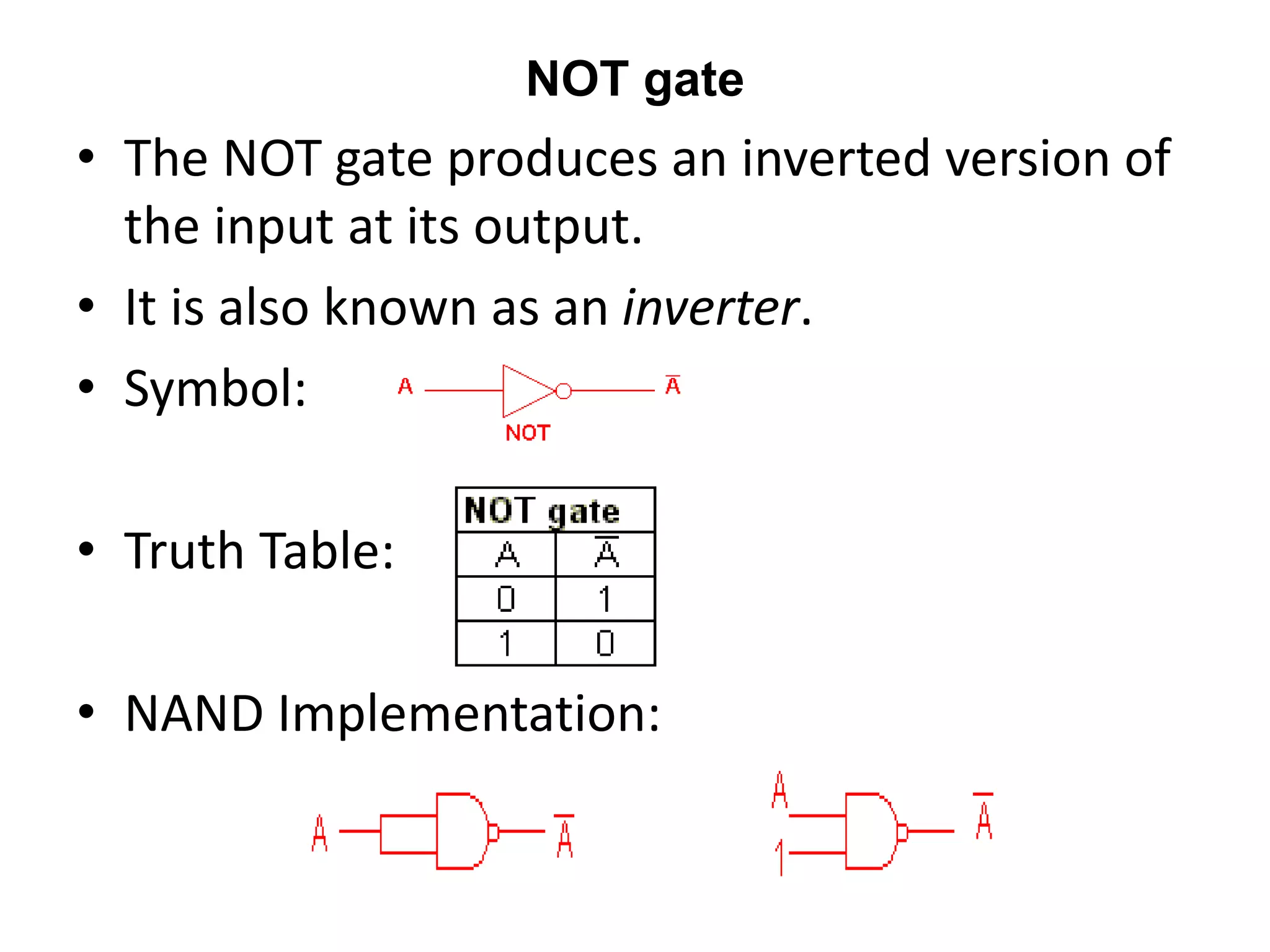 NOT gate
• The NOT gate produces an inverted version of
the input at its output.
• It is also known as an inverter.
• Symbol:
• Truth Table:
• NAND Implementation:
 