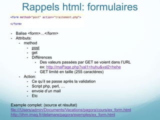Rappels html: formulaires
- Balise <form>…</form>
- Attributs:
- method
- post
- get
- Différences
- Des valeurs passées par GET se voient dans l’URL
ex: http://maPage.php?val1=huhu&val2=hehe
- GET limité en taille (255 caractères)
- Action:
- Ce qu’il se passe après la validation
- Script php, perl, …
- envoie d’un mail
- Etc
Exemple complet: (source et résultat)
file:///Users/admin/Documents/Vacations/pagora/cours/ex_form.html
http://iihm.imag.fr/delamare/pagora/exemples/ex_form.html
 