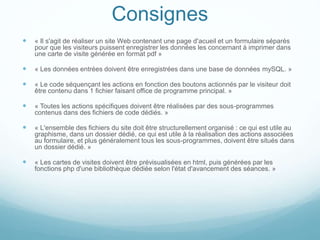Consignes
 « Il s'agit de réaliser un site Web contenant une page d'acueil et un formulaire séparés
pour que les visiteurs puissent enregistrer les données les concernant à imprimer dans
une carte de visite générée en format pdf »
 « Les données entrées doivent être enregistrées dans une base de données mySQL. »
 « Le code séquençant les actions en fonction des boutons actionnés par le visiteur doit
être contenu dans 1 fichier faisant office de programme principal. »
 « Toutes les actions spécifiques doivent être réalisées par des sous-programmes
contenus dans des fichiers de code dédiés. »
 « L'ensemble des fichiers du site doit être structurellement organisé : ce qui est utile au
graphisme, dans un dossier dédié, ce qui est utile à la réalisation des actions associées
au formulaire, et plus généralement tous les sous-programmes, doivent être situés dans
un dossier dédié. »
 « Les cartes de visites doivent être prévisualisées en html, puis générées par les
fonctions php d'une bibliothèque dédiée selon l'état d'avancement des séances. »
 