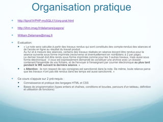 Organisation pratique
 http://tiprof.fr/PHP-mySQL/(1)/org-prat.html
 http://iihm.imag.fr/delamare/pagora/
 William.Delamare@imag.fr
 Evaluation:
 « La note sera calculée à partir des travaux rendus qui sont constitués des compte-rendus des séances et
de l'accès en ligne au résultat du travail produit.
Au fur et à mesure des séances, certains des travaux réalisés en séance doivent être rendus pour la
séance suivante sous forme imprimée (recto/verso et éventuellement en noir&blanc à 2 par page).
Le dernier travail doit être rendu sous forme imprimée comme pour les 3 autres travaux, mais aussi sous
forme électronique : il vous est expressément demandé de constituer une archive avec un dossier
contenant l'ensemble de vos fichiers, et de l'envoyer à l'enseignant par courrier électronique au plus tard
pendant le WE suivant la dernière séance. »
 « Attention : le non respect de ces consignes est sanctionné dans la note. De même, toute relance parce
que les travaux n'ont pas été rendus dans les temps est aussi sanctionné. »
 Ce cours s'appuie sur 2 pré-requis :
 Connaissance et pratique des langages HTML et CSS
 Bases de programmation (types entiers et chaînes, conditions et boucles, parcours d'un tableau, définition
et utilisation de fonctions)
 