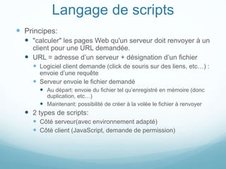Langage de scripts
 Principes:
 "calculer" les pages Web qu'un serveur doit renvoyer à un
client pour une URL demandée.
 URL = adresse d’un serveur + désignation d’un fichier
 Logiciel client demande (click de souris sur des liens, etc…) :
envoie d’une requête
 Serveur envoie le fichier demandé
 Au départ: envoie du fichier tel qu’enregistré en mémoire (donc
duplication, etc…)
 Maintenant: possibilité de créer à la volée le fichier à renvoyer
 2 types de scripts:
 Côté serveur(avec environnement adapté)
 Côté client (JavaScript, demande de permission)
 