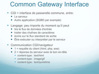 Common Gateway Interface
 CGI = interface de passerelle commune, entre:
 Le serveur
 Autre application (SGBD par exemple)
 Langage: peu importe du moment qu’il peut
 lire le flux de données d'entrée
 traiter des chaînes de caractères
 écrire sur le flux standard de sortie
 Être exécuter ou interpréter par le serveur
 Communication CGI/navigateur
 1 = requête du client (html, php, exe)
 2 = réponse du serveur avec le bon en-tête
 content-type : text/html
 content-type : image/gif
 content-type : text/quicktime
 