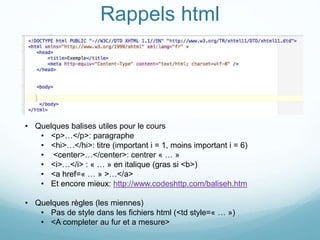 Rappels html
• Quelques balises utiles pour le cours
• <p>…</p>: paragraphe
• <hi>…</hi>: titre (important i = 1, moins important i = 6)
• <center>…</center>: centrer « … »
• <i>…</i> : « … » en italique (gras si <b>)
• <a href=« … » >…</a>
• Et encore mieux: http://www.codeshttp.com/baliseh.htm
• Quelques règles (les miennes)
• Pas de style dans les fichiers html (<td style=« … »)
• <A completer au fur et a mesure>
 