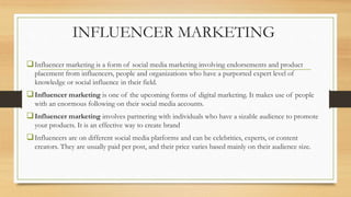 INFLUENCER MARKETING
Influencer marketing is a form of social media marketing involving endorsements and product
placement from influencers, people and organizations who have a purported expert level of
knowledge or social influence in their field.
Influencer marketing is one of the upcoming forms of digital marketing. It makes use of people
with an enormous following on their social media accounts.
Influencer marketing involves partnering with individuals who have a sizable audience to promote
your products. It is an effective way to create brand
Influencers are on different social media platforms and can be celebrities, experts, or content
creators. They are usually paid per post, and their price varies based mainly on their audience size.
 