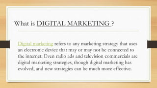 What is DIGITAL MARKETING ?
Digital marketing refers to any marketing strategy that uses
an electronic device that may or may not be connected to
the internet. Even radio ads and television commercials are
digital marketing strategies, though digital marketing has
evolved, and new strategies can be much more effective.
 