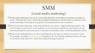 SMM
{social media marketing}
Social media marketing is the use of social media platforms and websites to promote a product or
service. Although the terms e-marketing and digital marketing are still dominant in academia, social
media marketing is becoming more popular for both practitioners and researchers.
With Social media marketing , social media platforms are used as a digital marketing channel. Ads
can be bought to reach out to a new audience, or you can create a profile for your business on any
social media platform and create posts to advertise new products, sales, or freshly published content.
Which social media platform you will use will depend on the type of audience you want to reach.
For example, according to Pew Research, Instagram is best for reaching audiences between the ages
of 25 and 29, while those 65+ can be best achieved through Facebook.
 