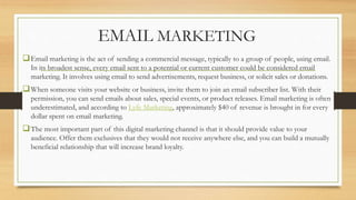 EMAIL MARKETING
Email marketing is the act of sending a commercial message, typically to a group of people, using email.
In its broadest sense, every email sent to a potential or current customer could be considered email
marketing. It involves using email to send advertisements, request business, or solicit sales or donations.
When someone visits your website or business, invite them to join an email subscriber list. With their
permission, you can send emails about sales, special events, or product releases. Email marketing is often
underestimated, and according to Lyfe Marketing, approximately $40 of revenue is brought in for every
dollar spent on email marketing.
The most important part of this digital marketing channel is that it should provide value to your
audience. Offer them exclusives that they would not receive anywhere else, and you can build a mutually
beneficial relationship that will increase brand loyalty.
 
